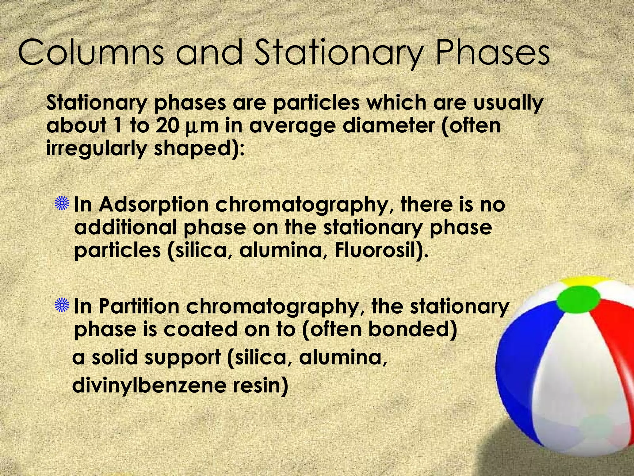 Columns and Stationary Phases
 Stationary phases are particles which are usually
 about 1 to 20 µm in average diameter (often
 irregularly shaped):

  S In Adsorption chromatography, there is no
    additional phase on the stationary phase
    particles (silica, alumina, Fluorosil).

  S In Partition chromatography, the stationary
    phase is coated on to (often bonded)
   a solid support (silica, alumina,
   divinylbenzene resin)
 