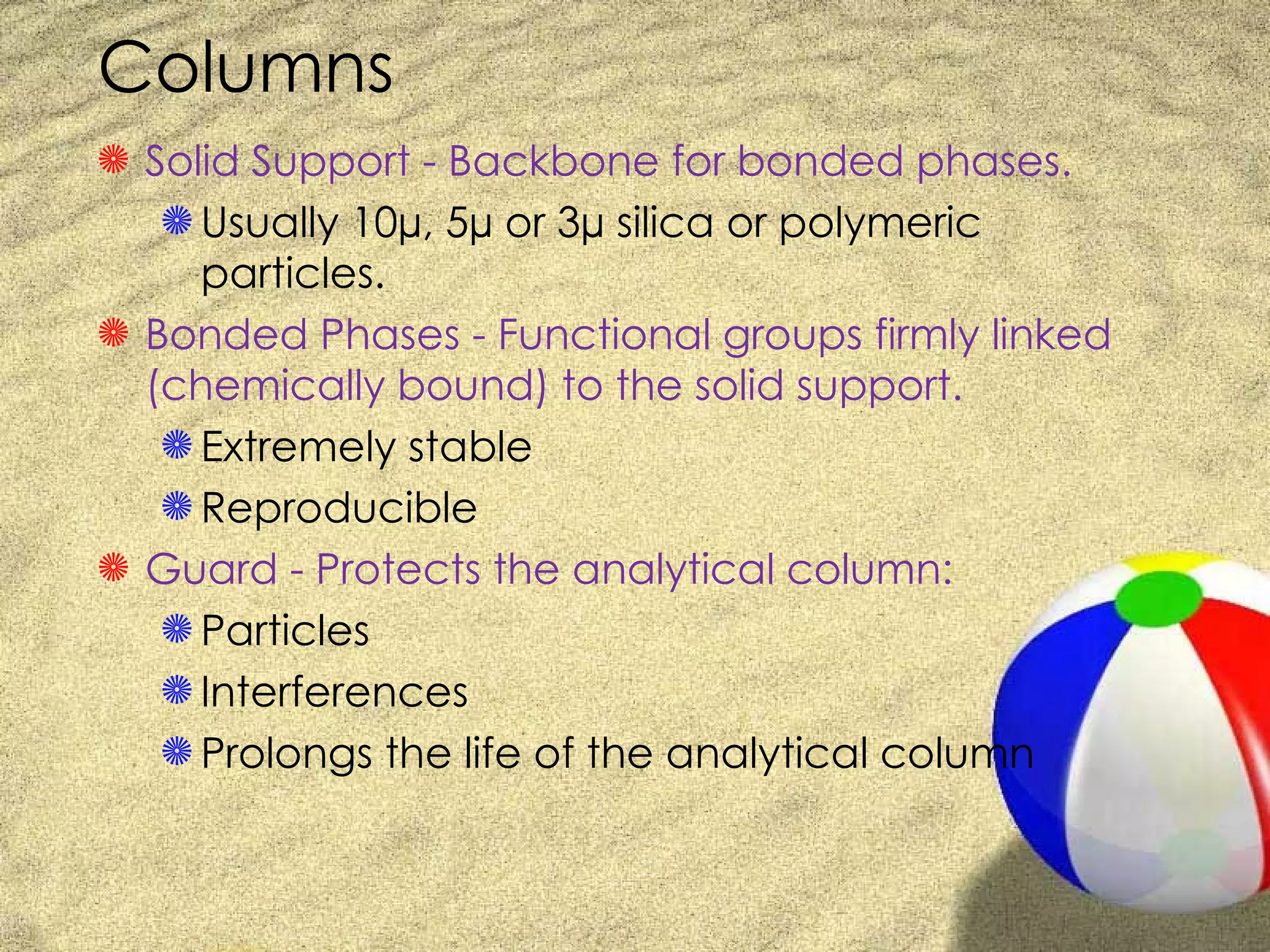 Columns
S Solid Support - Backbone for bonded phases.
   S Usually 10µ, 5µ or 3µ silica or polymeric
     particles.
S Bonded Phases - Functional groups firmly linked
  (chemically bound) to the solid support.
   S Extremely stable
   S Reproducible
S Guard - Protects the analytical column:
   S Particles
   S Interferences
   S Prolongs the life of the analytical column
 