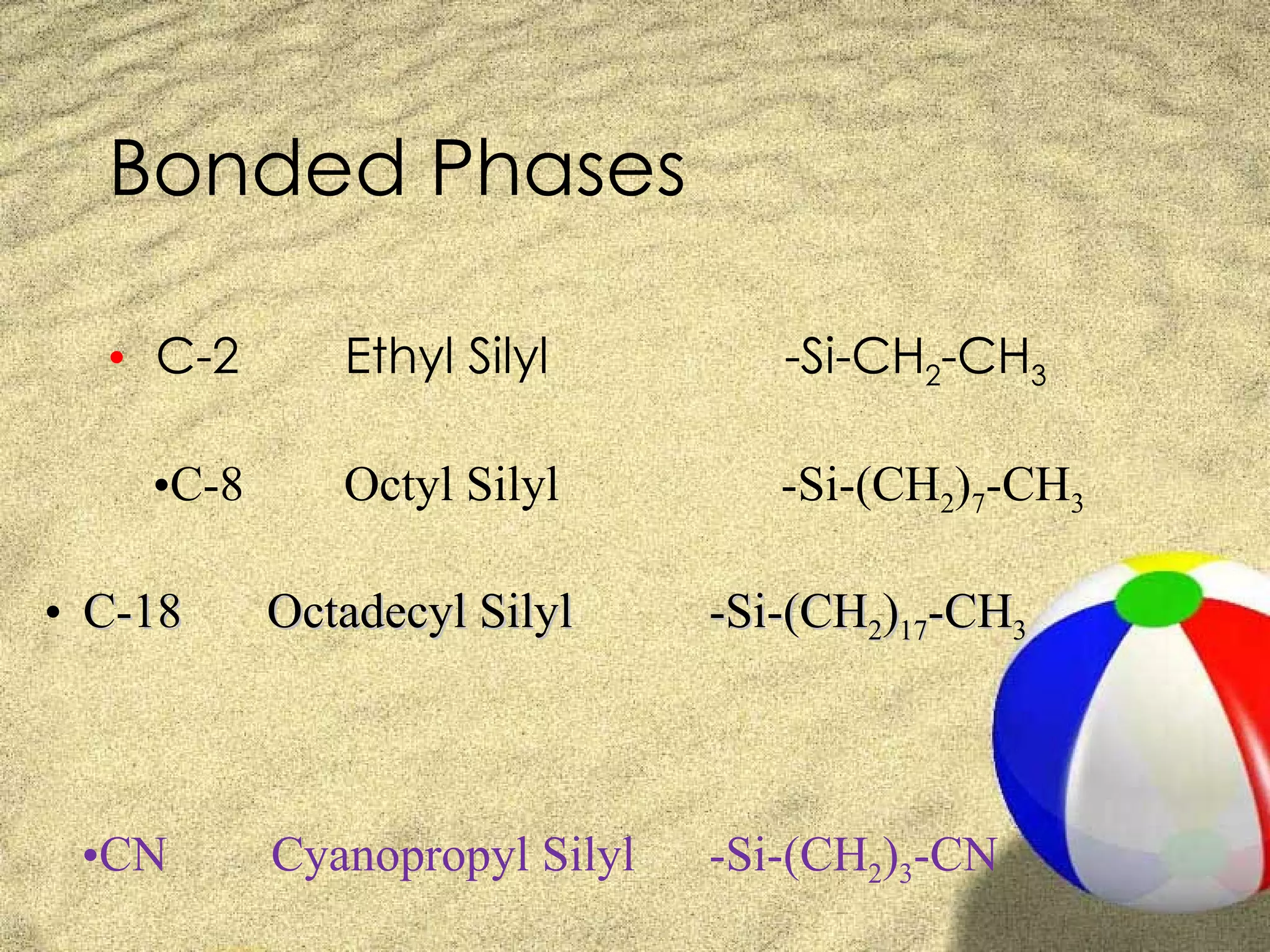 Bonded Phases

  • C-2       Ethyl Silyl         -Si-CH2-CH3

    •C-8      Octyl Silyl         -Si-(CH2)7-CH3

• C-18     Octadecyl Silyl     -Si-(CH2)17-CH3



 •CN       Cyanopropyl Silyl   -Si-(CH2)3-CN
 