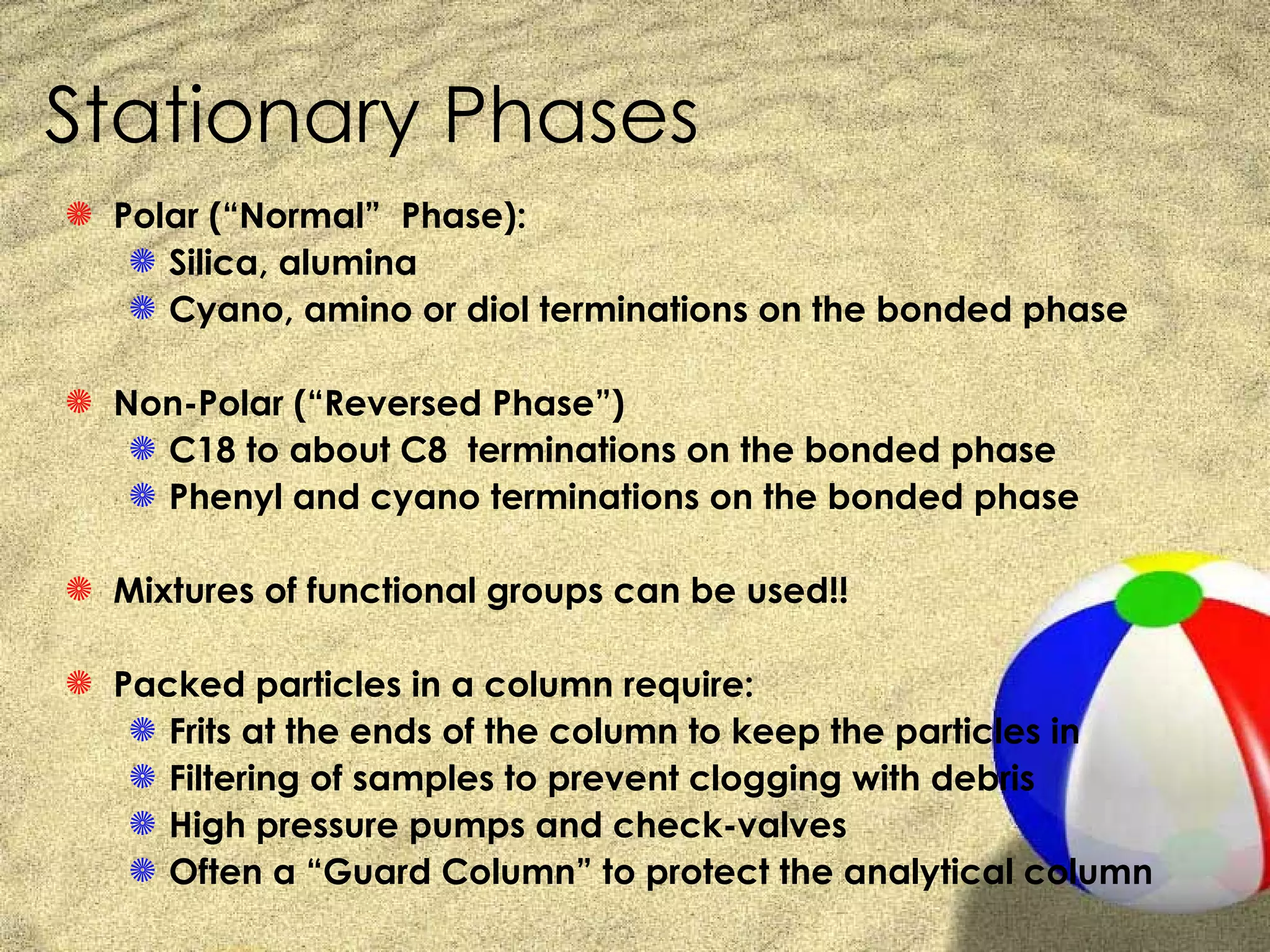 Stationary Phases
S Polar (“Normal” Phase):
   S Silica, alumina
   S Cyano, amino or diol terminations on the bonded phase

S Non-Polar (“Reversed Phase”)
   S C18 to about C8 terminations on the bonded phase
   S Phenyl and cyano terminations on the bonded phase

S Mixtures of functional groups can be used!!

S Packed particles in a column require:
   S Frits at the ends of the column to keep the particles in
   S Filtering of samples to prevent clogging with debris
   S High pressure pumps and check-valves
   S Often a “Guard Column” to protect the analytical column
 