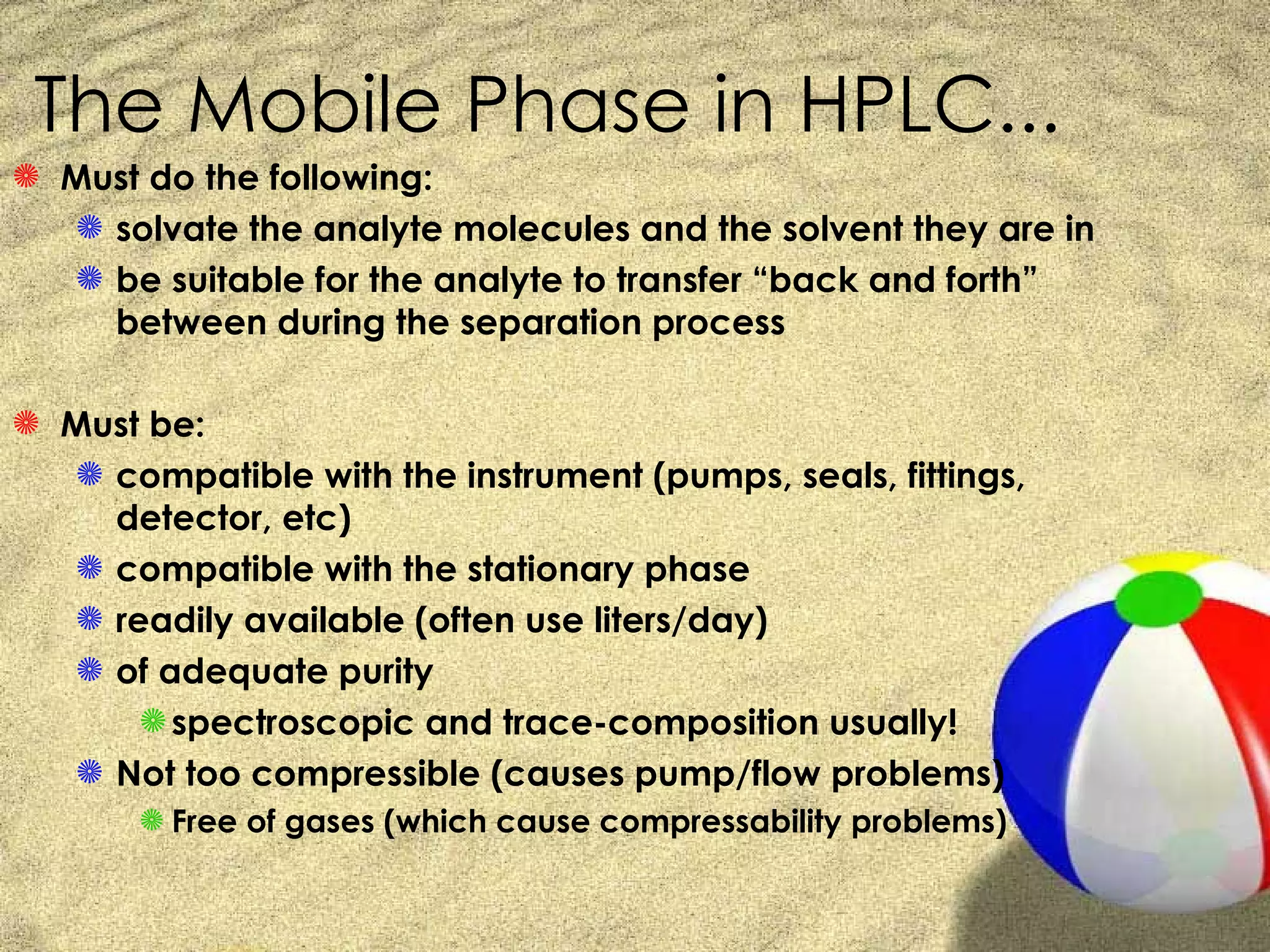 The Mobile Phase in HPLC...
S Must do the following:
  S solvate the analyte molecules and the solvent they are in
  S be suitable for the analyte to transfer “back and forth”
    between during the separation process

S Must be:
  S compatible with the instrument (pumps, seals, fittings,
    detector, etc)
  S compatible with the stationary phase
  S readily available (often use liters/day)
  S of adequate purity
      S spectroscopic and trace-composition usually!
  S Not too compressible (causes pump/flow problems)
       S Free of gases (which cause compressability problems)
 