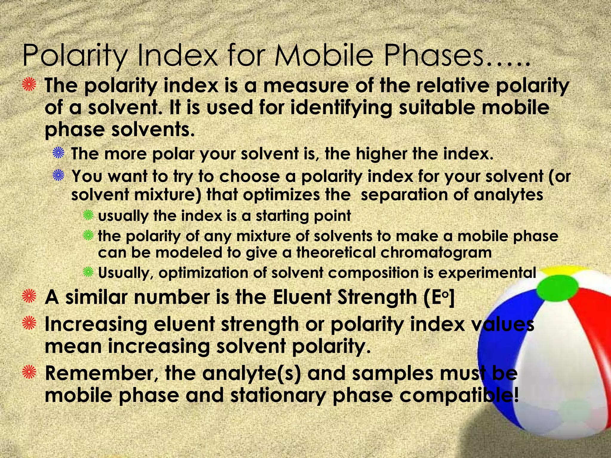 Polarity Index for Mobile Phases…..
S The polarity index is a measure of the relative polarity
  of a solvent. It is used for identifying suitable mobile
  phase solvents.
   S The more polar your solvent is, the higher the index.
   S You want to try to choose a polarity index for your solvent (or
     solvent mixture) that optimizes the separation of analytes
      S usually the index is a starting point
      S the polarity of any mixture of solvents to make a mobile phase
        can be modeled to give a theoretical chromatogram
      S Usually, optimization of solvent composition is experimental
S A similar number is the Eluent Strength (Eo]
S Increasing eluent strength or polarity index values
  mean increasing solvent polarity.
S Remember, the analyte(s) and samples must be
  mobile phase and stationary phase compatible!
 