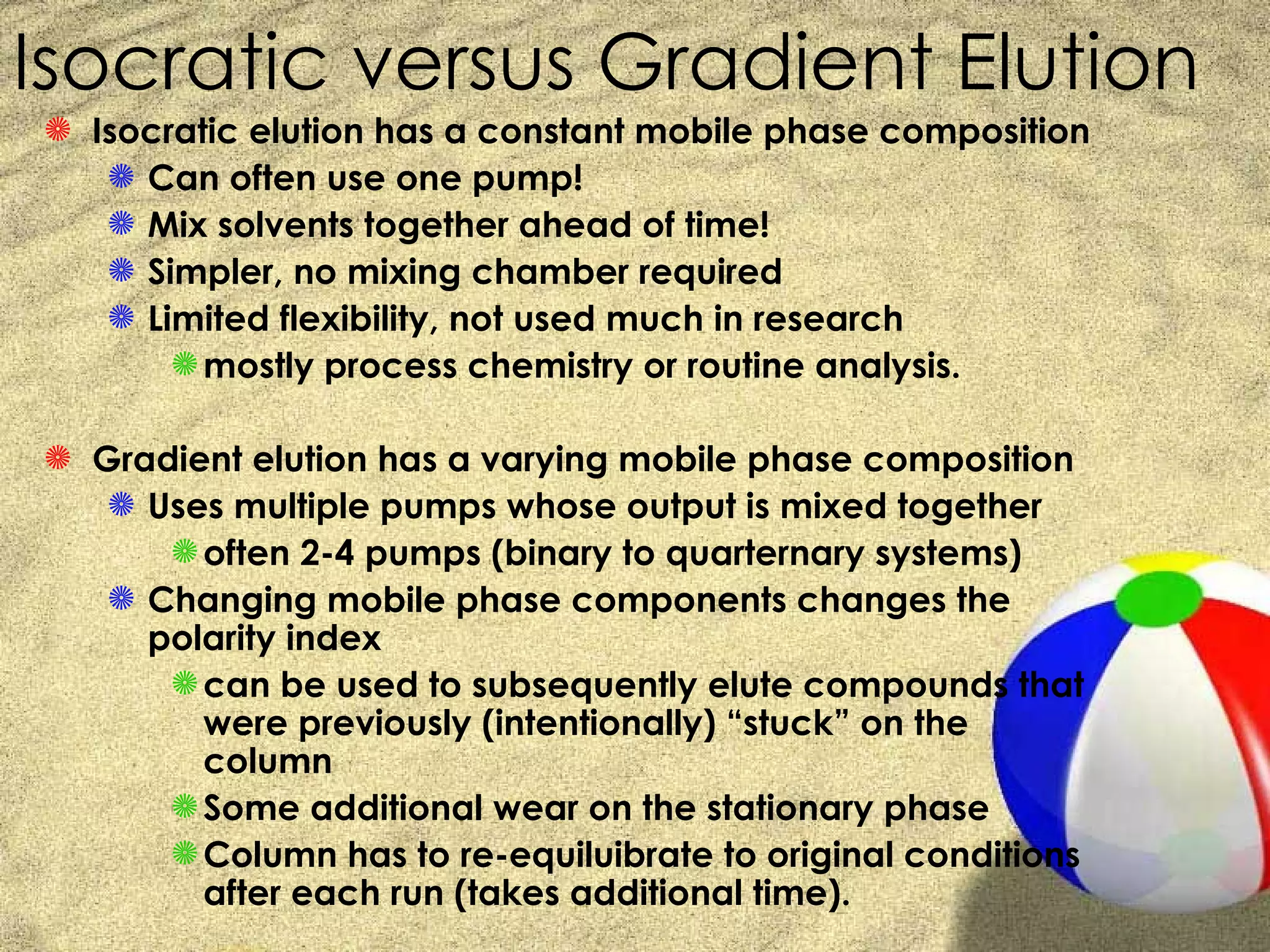 Isocratic versus Gradient Elution
S Isocratic elution has a constant mobile phase composition
   S Can often use one pump!
   S Mix solvents together ahead of time!
   S Simpler, no mixing chamber required
   S Limited flexibility, not used much in research
       S mostly process chemistry or routine analysis.

S Gradient elution has a varying mobile phase composition
   S Uses multiple pumps whose output is mixed together
      S often 2-4 pumps (binary to quarternary systems)
   S Changing mobile phase components changes the
     polarity index
      S can be used to subsequently elute compounds that
        were previously (intentionally) “stuck” on the
        column
      S Some additional wear on the stationary phase
      S Column has to re-equiluibrate to original conditions
        after each run (takes additional time).
 