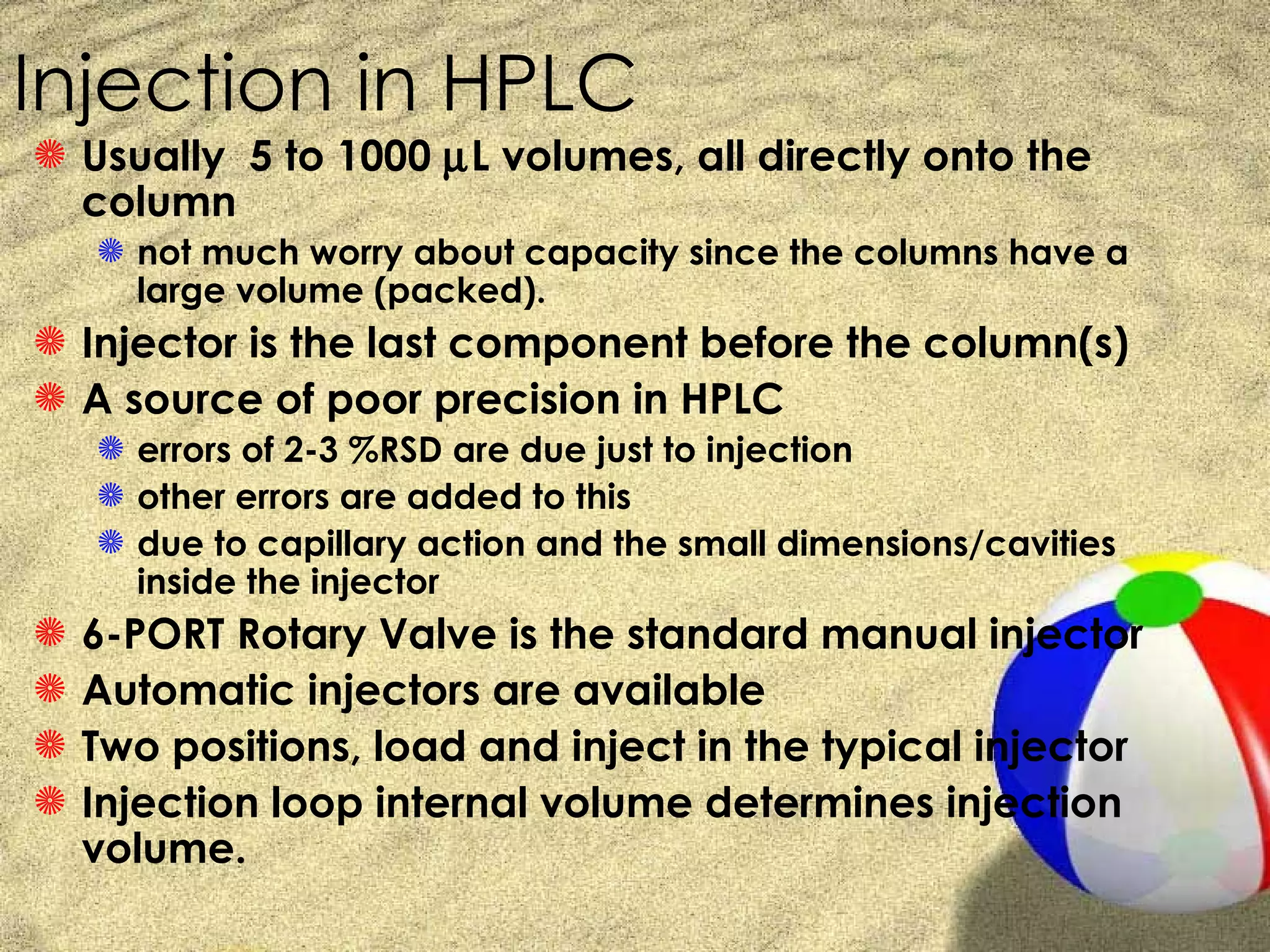 Injection in HPLC
S Usually 5 to 1000 µL volumes, all directly onto the
  column
    S not much worry about capacity since the columns have a
      large volume (packed).
S Injector is the last component before the column(s)
S A source of poor precision in HPLC
    S errors of 2-3 %RSD are due just to injection
    S other errors are added to this
    S due to capillary action and the small dimensions/cavities
      inside the injector
S   6-PORT Rotary Valve is the standard manual injector
S   Automatic injectors are available
S   Two positions, load and inject in the typical injector
S   Injection loop internal volume determines injection
    volume.
 