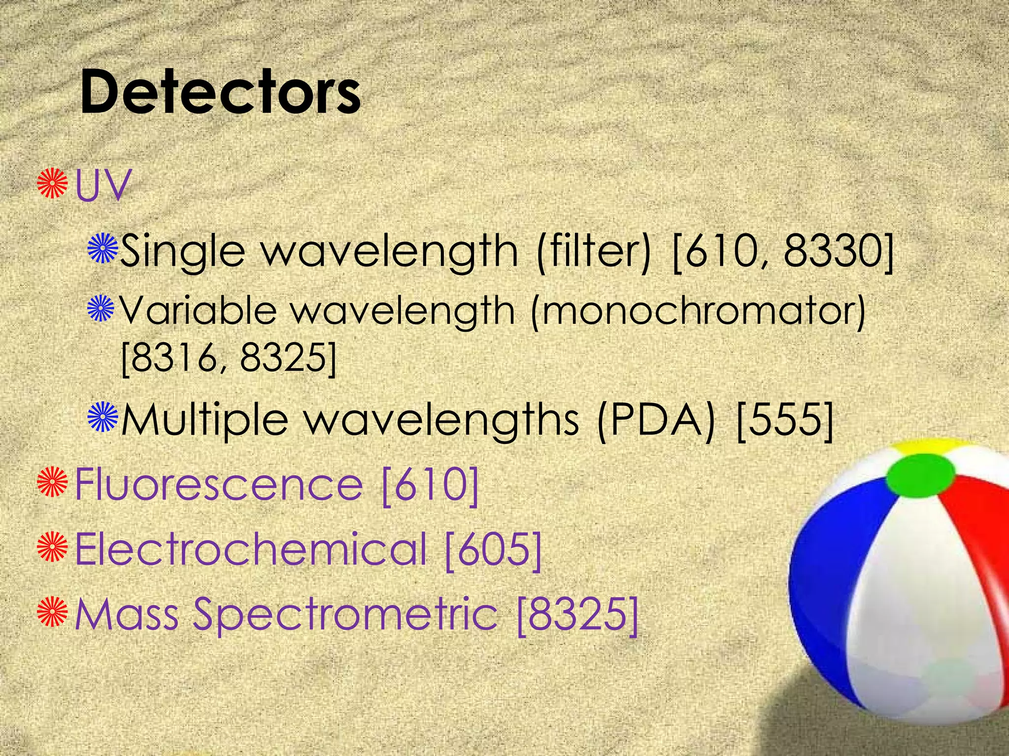 Detectors
S UV
  SSingle wavelength (filter) [610, 8330]
  S Variable wavelength (monochromator)
    [8316, 8325]
  SMultiple wavelengths (PDA) [555]
S Fluorescence [610]
S Electrochemical [605]
S Mass Spectrometric [8325]
 