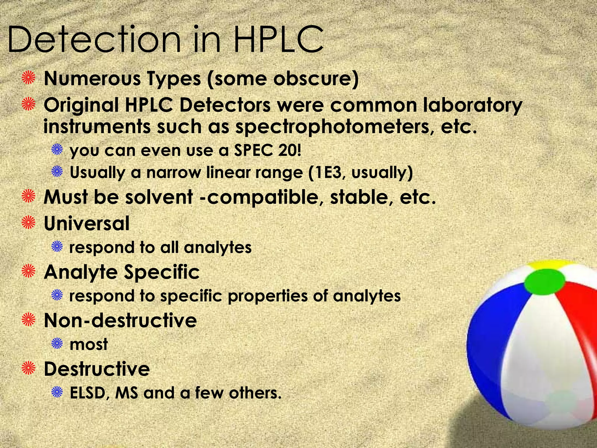 Detection in HPLC
S Numerous Types (some obscure)
S Original HPLC Detectors were common laboratory
  instruments such as spectrophotometers, etc.
   S you can even use a SPEC 20!
   S Usually a narrow linear range (1E3, usually)
S Must be solvent -compatible, stable, etc.
S Universal
   S respond to all analytes
S Analyte Specific
   S respond to specific properties of analytes
S Non-destructive
   S most
S Destructive
   S ELSD, MS and a few others.
 