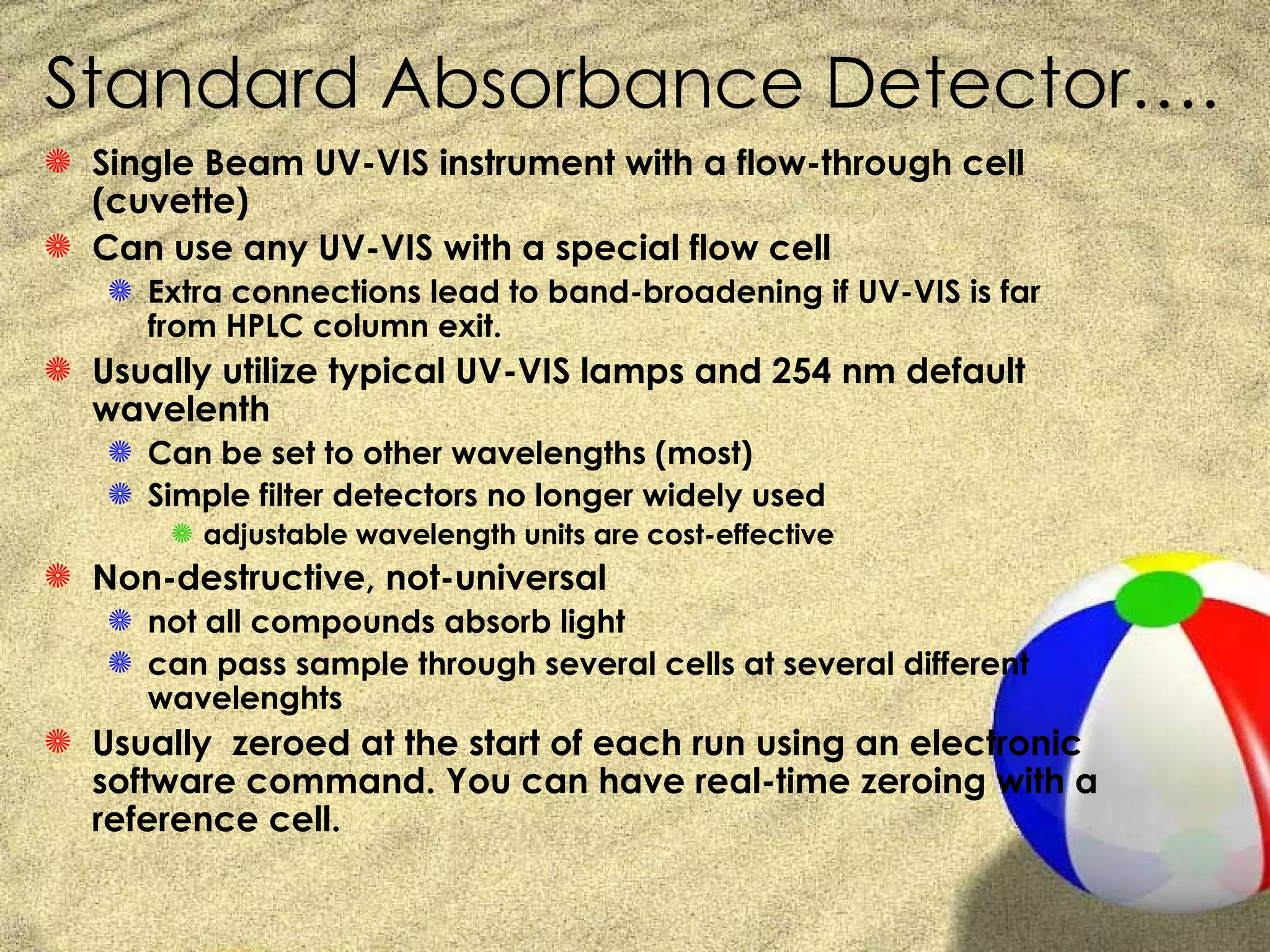 Standard Absorbance Detector….
S Single Beam UV-VIS instrument with a flow-through cell
  (cuvette)
S Can use any UV-VIS with a special flow cell
   S Extra connections lead to band-broadening if UV-VIS is far
     from HPLC column exit.
S Usually utilize typical UV-VIS lamps and 254 nm default
  wavelenth
   S Can be set to other wavelengths (most)
   S Simple filter detectors no longer widely used
       S adjustable wavelength units are cost-effective
S Non-destructive, not-universal
   S not all compounds absorb light
   S can pass sample through several cells at several different
     wavelenghts
S Usually zeroed at the start of each run using an electronic
  software command. You can have real-time zeroing with a
  reference cell.
 