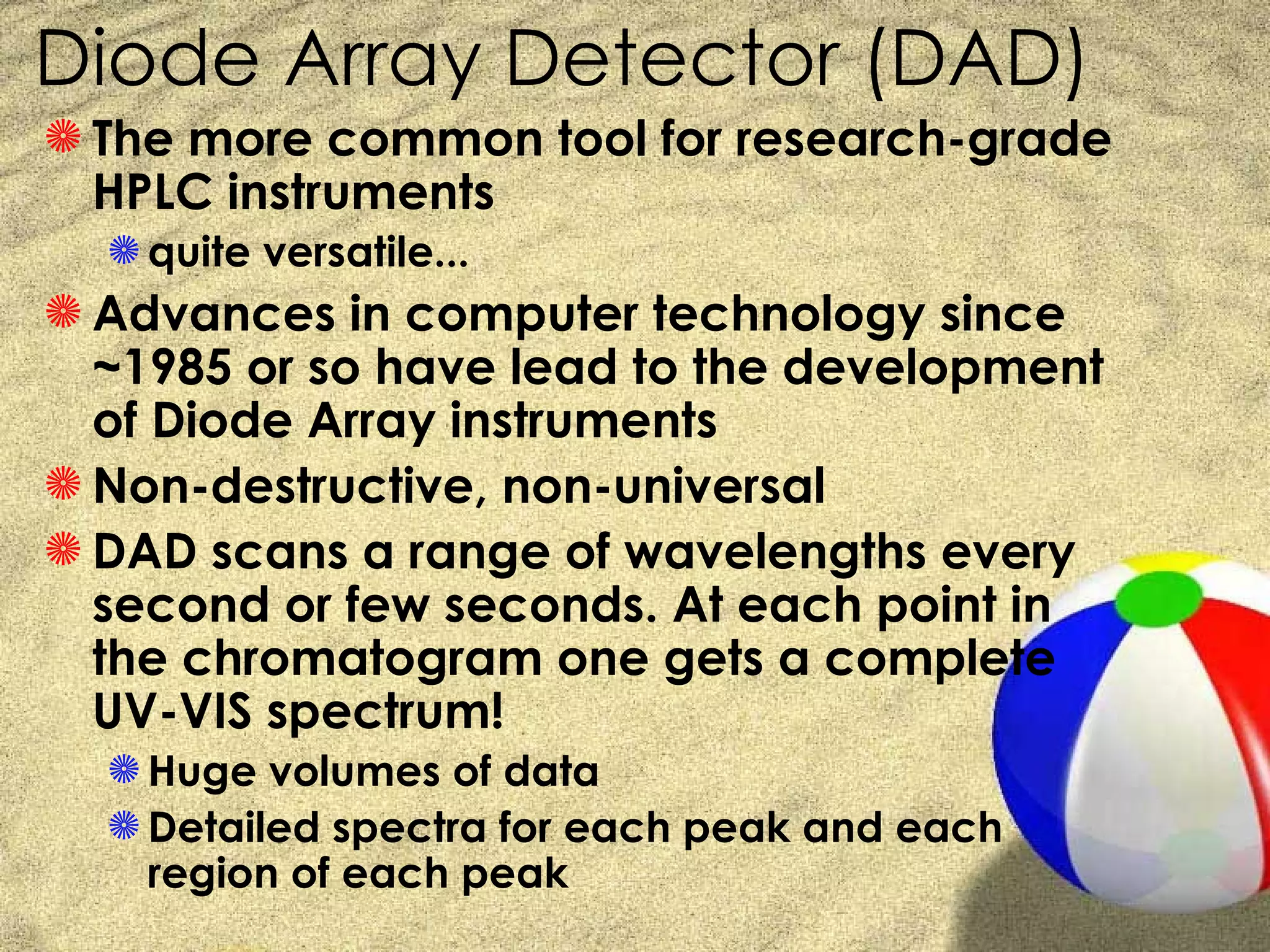 Diode Array Detector (DAD)
S The more common tool for research-grade
  HPLC instruments
  S quite versatile...
S Advances in computer technology since
  ~1985 or so have lead to the development
  of Diode Array instruments
S Non-destructive, non-universal
S DAD scans a range of wavelengths every
  second or few seconds. At each point in
  the chromatogram one gets a complete
  UV-VIS spectrum!
  S Huge volumes of data
  S Detailed spectra for each peak and each
    region of each peak
 