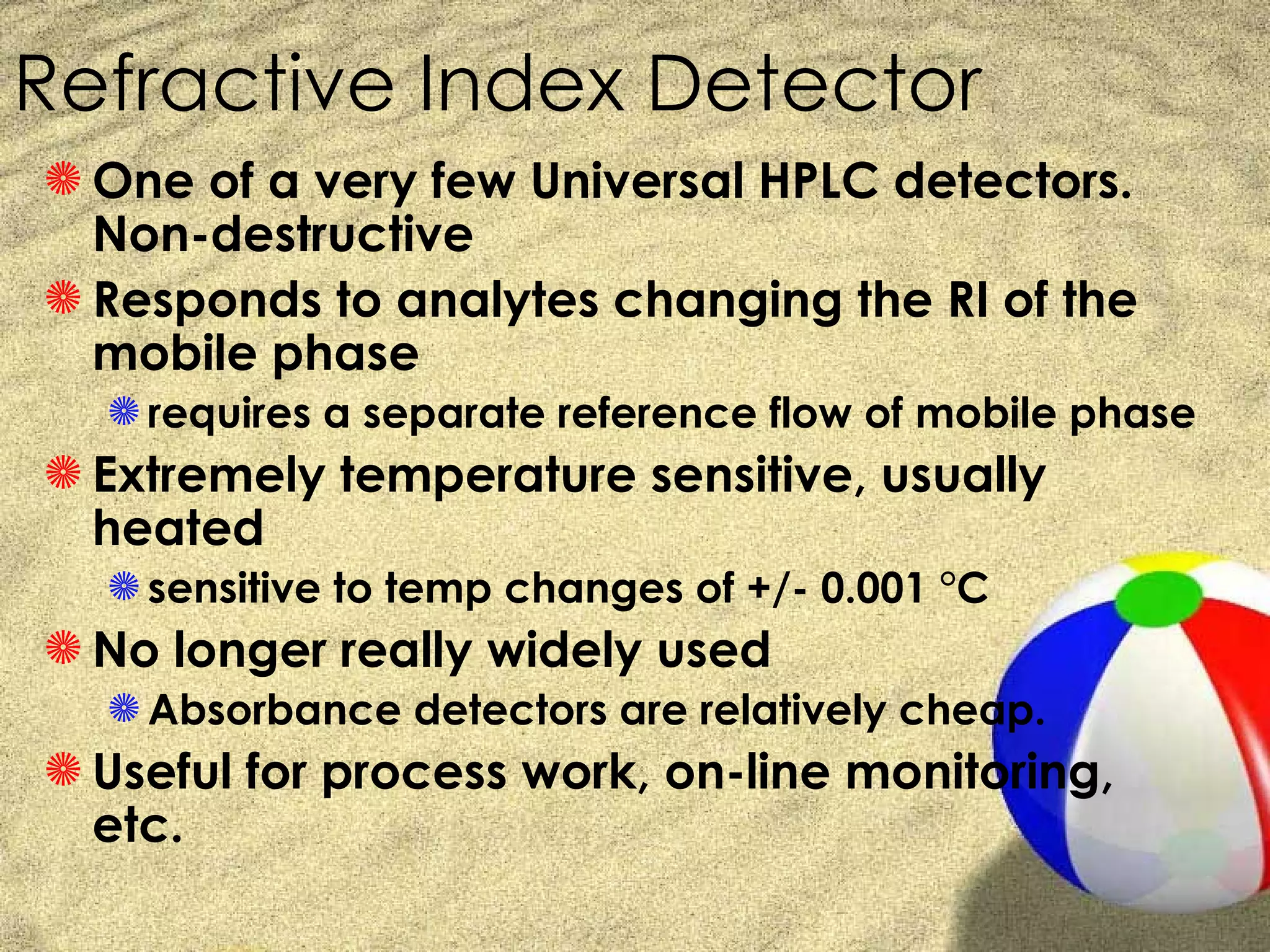 Refractive Index Detector
S One of a very few Universal HPLC detectors.
  Non-destructive
S Responds to analytes changing the RI of the
  mobile phase
  S requires a separate reference flow of mobile phase
S Extremely temperature sensitive, usually
  heated
  S sensitive to temp changes of +/- 0.001 °C
S No longer really widely used
  S Absorbance detectors are relatively cheap.
S Useful for process work, on-line monitoring,
  etc.
 