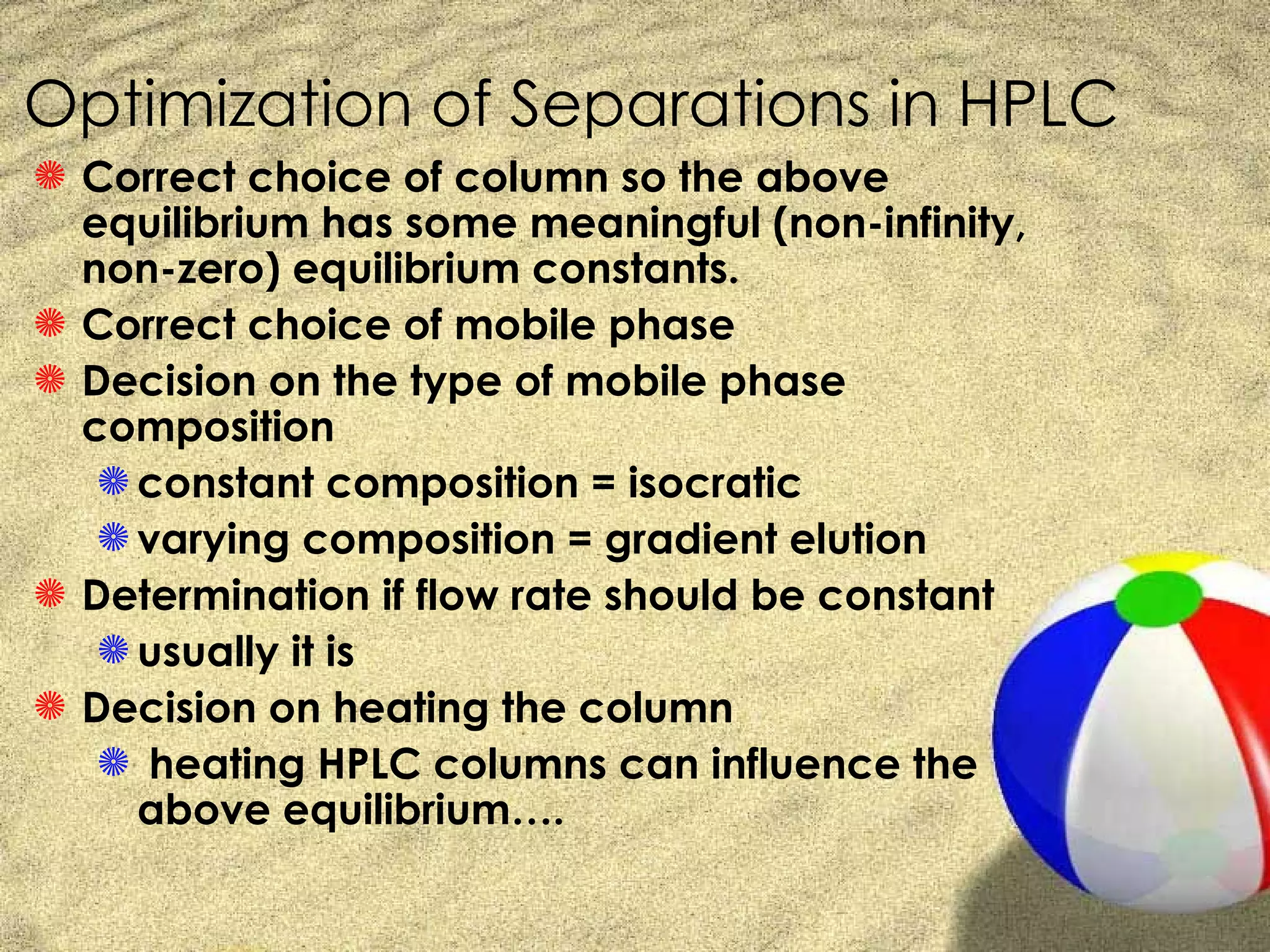 Optimization of Separations in HPLC
S Correct choice of column so the above
  equilibrium has some meaningful (non-infinity,
  non-zero) equilibrium constants.
S Correct choice of mobile phase
S Decision on the type of mobile phase
  composition
   S constant composition = isocratic
   S varying composition = gradient elution
S Determination if flow rate should be constant
   S usually it is
S Decision on heating the column
   S heating HPLC columns can influence the
     above equilibrium….
 