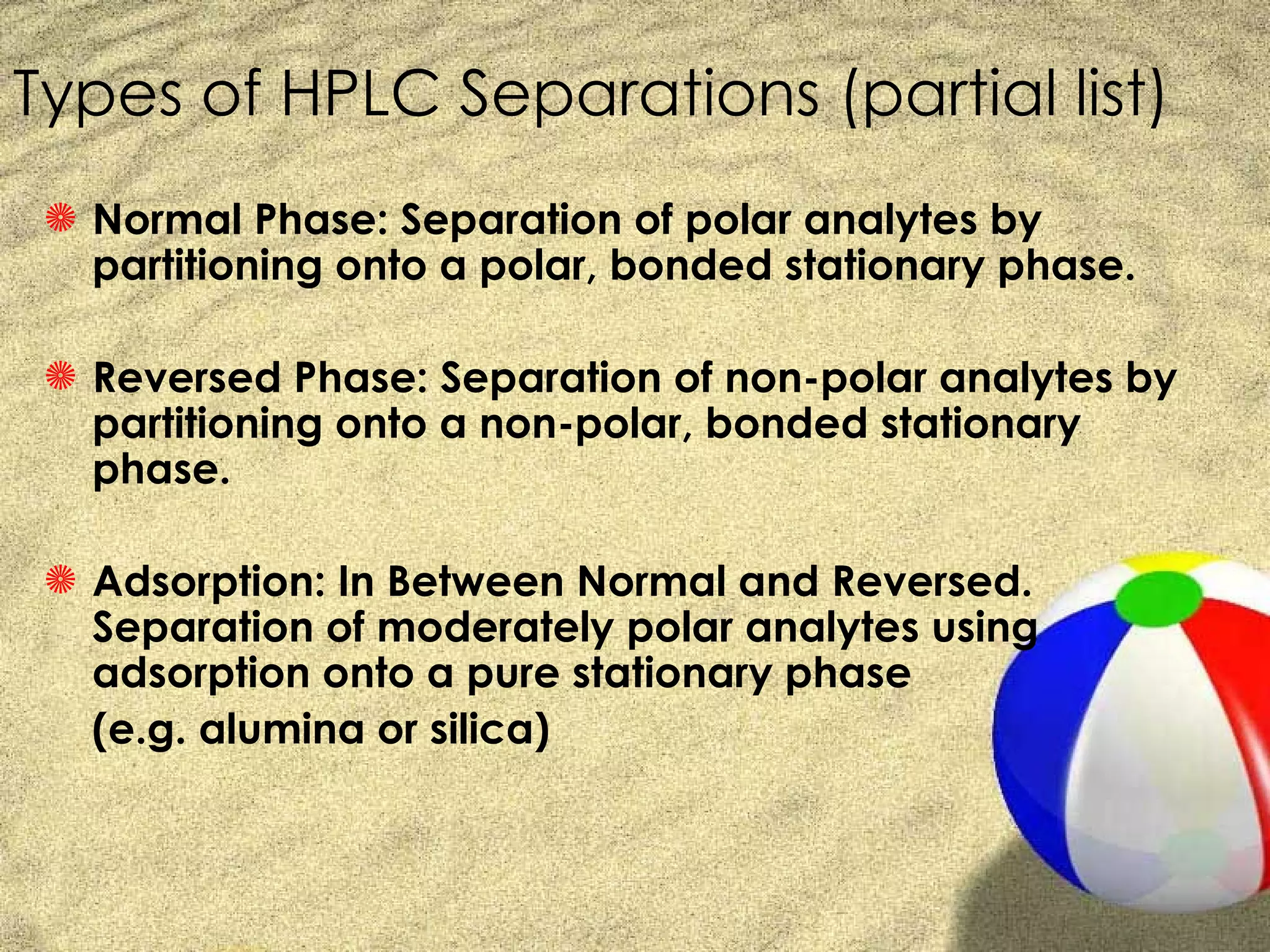 Types of HPLC Separations (partial list)
 S Normal Phase: Separation of polar analytes by
   partitioning onto a polar, bonded stationary phase.

 S Reversed Phase: Separation of non-polar analytes by
   partitioning onto a non-polar, bonded stationary
   phase.

 S Adsorption: In Between Normal and Reversed.
   Separation of moderately polar analytes using
   adsorption onto a pure stationary phase
   (e.g. alumina or silica)
 
