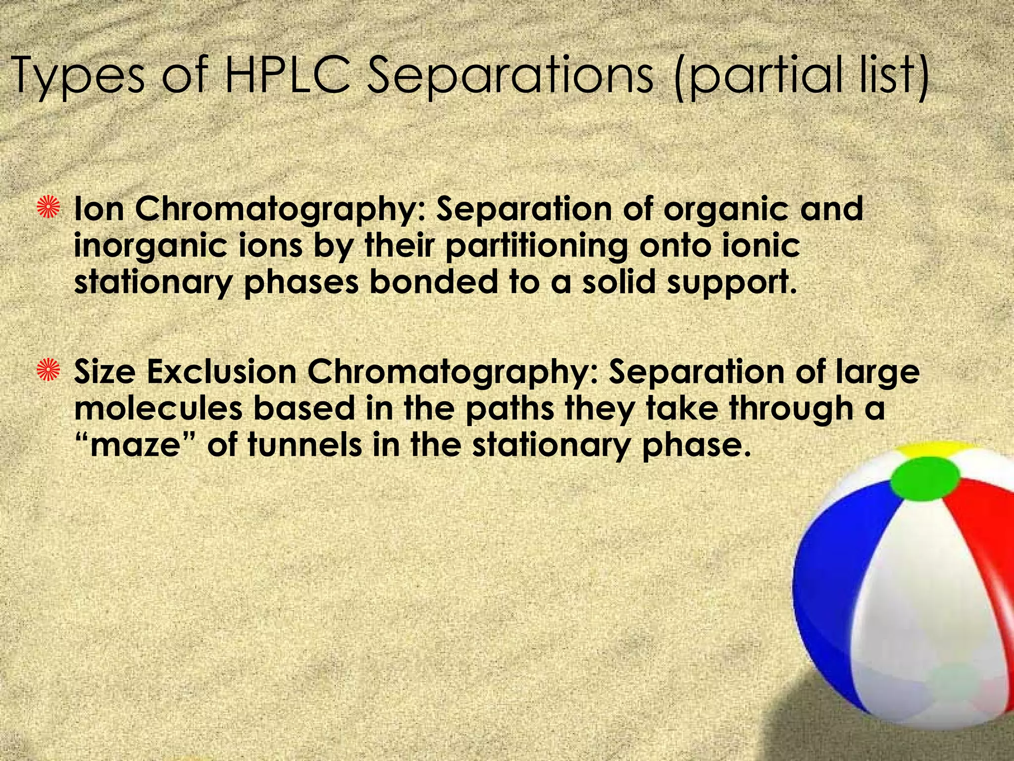 Types of HPLC Separations (partial list)

 S Ion Chromatography: Separation of organic and
   inorganic ions by their partitioning onto ionic
   stationary phases bonded to a solid support.

 S Size Exclusion Chromatography: Separation of large
   molecules based in the paths they take through a
   “maze” of tunnels in the stationary phase.
 