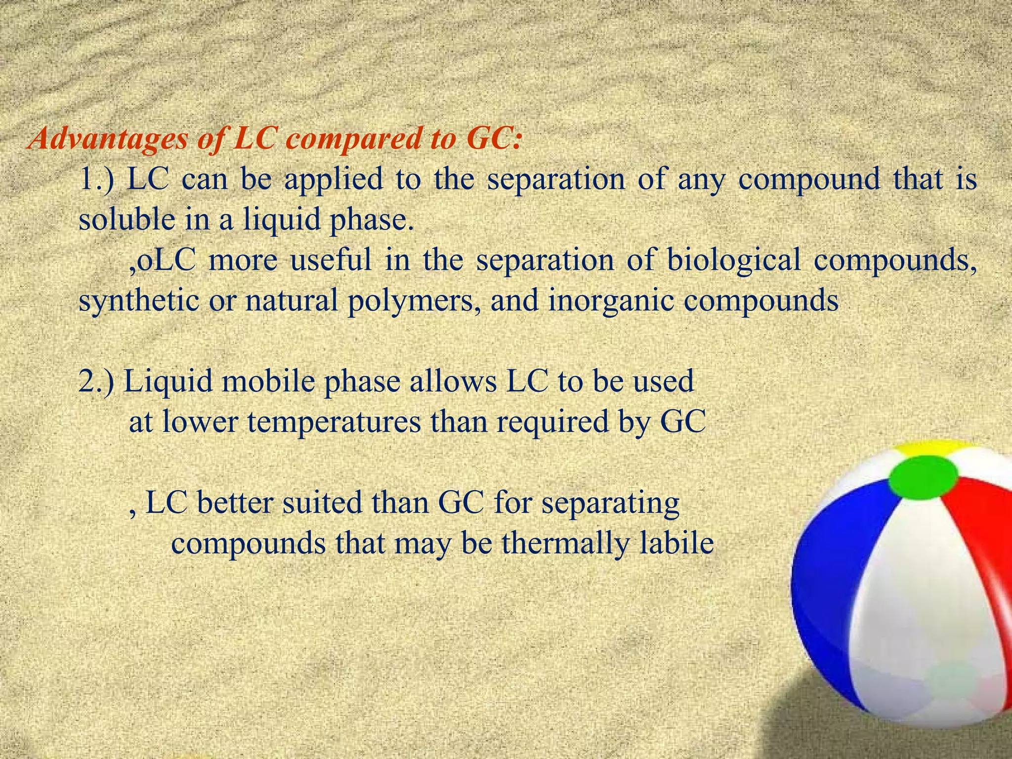 Advantages of LC compared to GC:
   1.) LC can be applied to the separation of any compound that is
   soluble in a liquid phase.
       ‚oLC more useful in the separation of biological compounds,
   synthetic or natural polymers, and inorganic compounds

   2.) Liquid mobile phase allows LC to be used
       at lower temperatures than required by GC

       ‚ LC better suited than GC for separating
          compounds that may be thermally labile
 