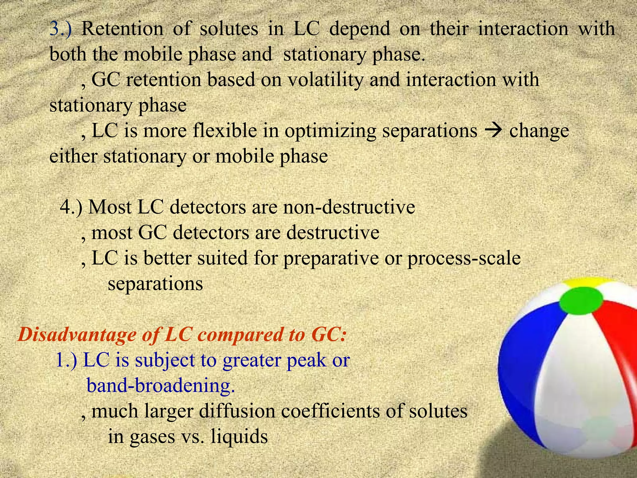 3.) Retention of solutes in LC depend on their interaction with
   both the mobile phase and stationary phase.
       ‚ GC retention based on volatility and interaction with
   stationary phase
       ‚ LC is more flexible in optimizing separations  change
   either stationary or mobile phase

     4.) Most LC detectors are non-destructive
        ‚ most GC detectors are destructive
        ‚ LC is better suited for preparative or process-scale
           separations

Disadvantage of LC compared to GC:
    1.) LC is subject to greater peak or
         band-broadening.
        ‚ much larger diffusion coefficients of solutes
           in gases vs. liquids
 