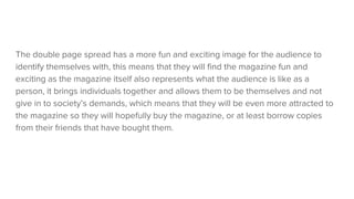 The double page spread has a more fun and exciting image for the audience to
identify themselves with, this means that they will find the magazine fun and
exciting as the magazine itself also represents what the audience is like as a
person, it brings individuals together and allows them to be themselves and not
give in to society’s demands, which means that they will be even more attracted to
the magazine so they will hopefully buy the magazine, or at least borrow copies
from their friends that have bought them.
 