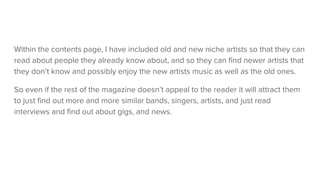 Within the contents page, I have included old and new niche artists so that they can
read about people they already know about, and so they can find newer artists that
they don’t know and possibly enjoy the new artists music as well as the old ones.
So even if the rest of the magazine doesn’t appeal to the reader it will attract them
to just find out more and more similar bands, singers, artists, and just read
interviews and find out about gigs, and news.
 