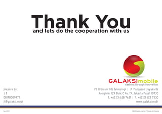 Thank You
                  and lets do the cooperation with us




                                                   GALAKSImobile
                                                       dashing through innovation
prepare by:                             PT Orbicom Inti Teknologi | Jl. Pangeran Jayakarta
J.T                                        Kompleks 129 Blok C No. 19, Jakarta Pusat 10730
08170009477                                       T. +62 21 628 7631 | F. +62 21 628 7630
jt@galaksi.mobi                                                           www.galaksi.mobi

March 2012                                                           GALAKSImobile brand by PT Orbicom Inti Teknologi
 