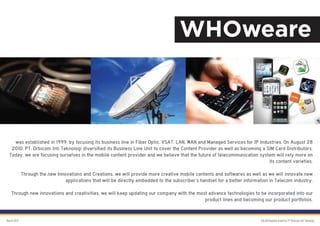 WHOweare



    was established in 1999, by focusing its business line in Fiber Optic, VSAT, LAN, WAN and Managed Services for IP Industries. On August 28
   2010, PT. Orbicom Inti Teknologi diversified its Business Line Unit to cover the Content Provider as well as becoming a SIM Card Distributors.
  Today, we are focusing ourselves in the mobile content provider and we believe that the future of telecommunication system will rely more on
                                                                                                                            its content varieties.

             Through the new Innovations and Creations, we will provide more creative mobile contents and softwares as well as we will innovate new
                                 applications that will be directly embedded to the subscriber’s handset for a better information in Telecom industry.

   Through new innovations and creativities, we will keep updating our company with the most advance technologies to be incorporated into our
                                                                                           product lines and becoming our product portfolios.


March 2012                                                                                                                   GALAKSImobile brand by PT Orbicom Inti Teknologi
 