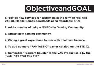 ObjectiveandGOAL
       1. Provide new services for customers in the form of facilities
       VAS XL Mobile Games downloads at an affordable price.

       2. Add a number of unique MSISDN in Gaming Community.

       3. Attract new gaming community.

       4. Giving a great experience to user with minimum balance.

       5. To add up more “FANTASTIC” games catalog on the STK XL.

       6. Competitor Program Counter to the VAS Product sold by the
       model “All YOU Can Eat”.

March 2012                                                   GALAKSImobile brand by PT Orbicom Inti Teknologi
 