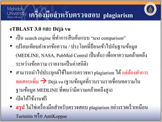 เครื่องมือสาหรับตรวจสอบ plagiarism
eTBLAST 3.0 และ Déjà vu
• เป็น search engine ที่ทาการสืบค้นแบบ “text comparison”
• เปรียบเทียบคาจากข้อความ / ประโยคที่ป้อนเข้าไปกับฐานข้อมูล
(MEDLINE, NASA, PubMed Central เป็นต้น) เพื่อหาความคล้ายคลึง
ระหว่างข้อความ (รายงานเป็นค่าสถิติ)
• สามารถนาไปประยุกต์ใช้ในการตรวจหา plagiarism ได้แต่ต้องทาการ
ทดสอบเพิ่ม  Déjà vu (ฐานข้อมูลที่รวบรวมรายชื่อบทความใน
ฐานข้อมูล MEDLINE ที่พบว่ามีความคล้ายคลึงสูง)
• เปิดให้ใช้งานฟรี
• สรุป ไม่ใช่เครื่องมือสาหรับตรวจสอบ plagiarism อย่างรวดเร็วเหมือน
Turinitin หรือ AntiKoppae
 