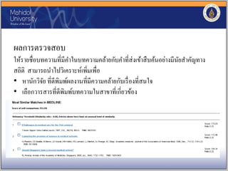 ผลการตรวจสอบ
ให้รายชื่อบทความที่มีคาในบทความคล้ายกับคาที่ส่งเข้าสืบค้นอย่างมีนัยสาคัญทาง
สถิติ สามารถนาไปวิเคราะห์เพิ่มเพื่อ
• หานักวิจัย ที่ตีพิมพ์ผลงานที่มีความคล้ายกับเรื่องที่สนใจ
• เลือกวารสารที่ตีพิมพ์บทความในสาขาที่เกี่ยวข้อง
 