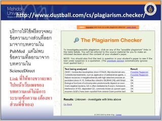 http://www.dustball.com/cs/plagiarism.checker/
บริการให้ใช้ฟรีตรวจพบ
ข้อความบางส่วนที่ลอก
มาจากบทความใน
PubMed แต่ไม่พบ
ข้อความที่ลอกมาจาก
บทความใน
ScienceDirect
Link ที่ให้ทางขวาจะพา
ไปหน้าเว็บเพจของ
บทความแต่ไม่มีการ
ระบายข้อความ (ต้องหา
ส่วนที่ซ้าเอง)
 