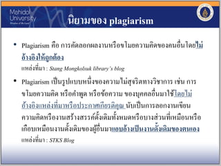 นิยามของ plagiarism
• Plagiarism คือ การคัดลอกผลงานหรือขโมยความคิดของคนอื่นโดยไม่
อ้างอิงให้ถูกต้อง
แหล่งที่มา : Stang Mongkolsuk library’s blog
• Plagiarism เป็นรูปแบบหนึ่งของความไม่สุจริตทางวิชาการ เช่น การ
ขโมยความคิด หรือคาพูด หรือข้อความ ของบุคคลอื่นมาใช้โดยไม่
อ้างอิงแหล่งที่มาหรือประกาศเกียรติคุณ นับเป็นการลอกงานเขียน
ความคิดหรืองานสร้างสรรค์ดั้งเดิมทั้งหมดหรือบางส่วนที่เหมือนหรือ
เกือบเหมือนงานดั้งเดิมของผู้อื่นมาแอบอ้างเป็นงานดั้งเดิมของตนเอง
แหล่งที่มา : STKS Blog
 