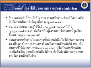 ข้อคิดในการใช้โปรแกรมตรวจสอบ plagiarism
• โปรแกรมเหล่านี้ทาหน้าที่ในการตรวจหาข้อความส่วนที่มีความคล้าย
กับข้อความในแหล่งข้อมูลอื่นๆ (original source)
• Turnitin พยายามบอกผู้ใช้ว่าเป็น “original checker” ไม่ใช่
“plagiarism detector” นั่นคือ “เป็นผู้ตรวจสอบว่าเอกสารนี้ถูกเขียน
ขึ้นเอง (original document)”
• การตรวจพบข้อความในเอกสารซ้ากับแหล่งอื่น ไม่ได้แปลว่าลอกเขา
มา เนื่องจากในบางสถานการณ์ อาจมีความเหมือนกันได้ เช่น เป็น
สานวนที่ใช้กันแพร่หลาย (common word) หรือเป็นการเขียนด้าน
เทคนิคซึ่งเขียนหลบเป็นอย่างอื่นได้ยาก ดังนั้นต้องพิจารณารูปแบบ
ของข้อความที่ซ้ากันด้วย
 