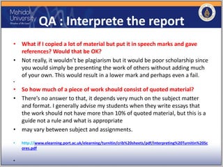 QA : Interprete the report
• What if I copied a lot of material but put it in speech marks and gave
references? Would that be OK?
• Not really, it wouldn’t be plagiarism but it would be poor scholarship since
you would simply be presenting the work of others without adding much
of your own. This would result in a lower mark and perhaps even a fail.
•
• So how much of a piece of work should consist of quoted material?
• There’s no answer to that, it depends very much on the subject matter
and format. I generally advise my students when they write essays that
the work should not have more than 10% of quoted material, but this is a
guide not a rule and what is appropriate
• may vary between subject and assignments.
• http://www.elearning.port.ac.uk/elearning/turnitin/crib%20sheets/pdf/Interpreting%20Turnitin%20Sc
ores.pdf
•
 