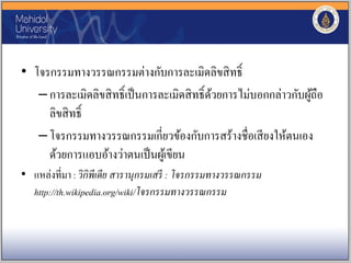 • โจรกรรมทางวรรณกรรมต่างกับการละเมิดลิขสิทธิ์
–การละเมิดลิขสิทธิ์เป็นการละเมิดสิทธิ์ด้วยการไม่บอกกล่าวกับผู้ถือ
ลิขสิทธิ์
–โจรกรรมทางวรรณกรรมเกี่ยวข้องกับการสร้างชื่อเสียงให้ตนเอง
ด้วยการแอบอ้างว่าตนเป็นผู้เขียน
• แหล่งที่มา : วิกิพีเดีย สารานุกรมเสรี : โจรกรรมทางวรรณกรรม
http://th.wikipedia.org/wiki/โจรกรรมทางวรรณกรรม
 