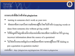 การกระทาที่จัดว่าเข้าข่าย plagiarism
• turning in someone else's work as your own
• คัดลอกข้อความหรือความคิดของผู้อื่นโดยไม่อ้างอิง (copying words or
ideas from someone else without giving credit)
• ให้ข้อมูลที่ไม่ถูกต้องเกี่ยวกับแหล่งที่มาของข้อความที่นามาใช้ (giving
incorrect information about the source of a quotation)
• ไม่ใส่เครื่องหมายอัญประกาศเมื่อยกข้อความของผู้อื่นมาใช้ (failing to
put a quotation in quotation marks)
แหล่งที่มา : http://plagiarism.org/plagiarism-101/what-is-plagiarism
 