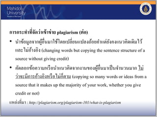 การกระทาที่จัดว่าเข้าข่าย plagiarism (ต่อ)
• นาข้อมูลจากผู้อื่นมาใช้โดยเปลี่ยนแปลงถ้อยคาแต่ยังคงแนวคิดเดิมไว้
และไม่อ้างอิง (changing words but copying the sentence structure of a
source without giving credit)
• คัดลอกข้อความหรือนาแนวคิดจากงานของผู้อื่นมาเป็นจานวนมาก ไม่
ว่าจะมีการอ้างอิงหรือไม่ก็ตาม (copying so many words or ideas from a
source that it makes up the majority of your work, whether you give
credit or not)
แหล่งที่มา : http://plagiarism.org/plagiarism-101/what-is-plagiarism
 
