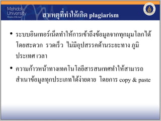 สาเหตุที่ทาให้เกิด plagiarism
• ระบบอินเทอร์เน็ตทาให้การเข้าถึงข้อมูลจากทุกมุมโลกได้
โดยสะดวก รวดเร็ว ไม่มีอุปสรรคด้านระยะทาง ภูมิ
ประเทศ เวลา
• ความก้าวหน้าทางเทคโนโลยีสารสนเทศทาให้สามารถ
สาเนาข้อมูลทุกประเภทได้ง่ายดาย โดยการ copy & paste
 