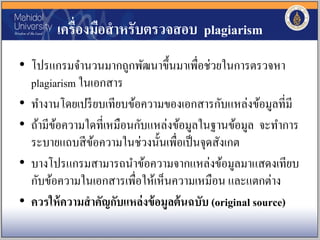 เครื่องมือสาหรับตรวจสอบ plagiarism
• โปรแกรมจานวนมากถูกพัฒนาขึ้นมาเพื่อช่วยในการตรวจหา
plagiarism ในเอกสาร
• ทางานโดยเปรียบเทียบข้อความของเอกสารกับแหล่งข้อมูลที่มี
• ถ้ามีข้อความใดที่เหมือนกับแหล่งข้อมูลในฐานข้อมูล จะทาการ
ระบายแถบสีข้อความในช่วงนั้นเพื่อเป็นจุดสังเกต
• บางโปรแกรมสามารถนาข้อความจากแหล่งข้อมูลมาแสดงเทียบ
กับข้อความในเอกสารเพื่อให้เห็นความเหมือน และแตกต่าง
• ควรให้ความสาคัญกับแหล่งข้อมูลต้นฉบับ (original source)
 