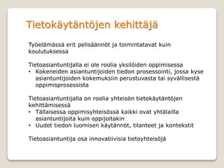 Tietokäytäntöjen kehittäjä
Työelämässä erit pelisäännöt ja toimintatavat kuin
koulutuksessa
Tietoasiantuntijalla ei ole roolia yksilöiden oppimisessa
• Kokeneiden asiantuntijoiden tiedon prosessointi, jossa kyse
asiantuntijoiden kokemuksiin perustuvasta tai syvällisestä
oppimisprosessista
Tietoasiantuntijalla on roolia yhteisön tietokäytäntöjen
kehittämisessä
• Tällaisessa oppimisyhteisössä kaikki ovat yhtälailla
asiantuntijoita kuin oppijoitakin
• Uudet tiedon luomisen käytännöt, tilanteet ja kontekstit
Tietoasiantuntija osa innovatiivisia tietoyhteisöjä
 