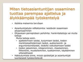 Miten tietoasiantuntijan osaaminen
tuottaa parempaa ajattelua ja
älykkäämpää työskentelyä
• Kaikkia maisemia tarvitaan
• Asiantuntijatyön reflektointia: kestävän osaamisen
aikaansaaminen
• Ohjauksen painopisteen pohdinta: hankintataitoja vai muita
taitoja
Muita taitoja esim.
• ajattelemisen taidot, kysymisen taidot, tiedon
merkityksellistämisen taidot, auktorisointi- ja
argumentointitaidot, tiedolla vaikuttamisen taidot
• tiedon jakaminen, integroiminen, rikastaminen,
filtteröinti, muotoileminen, tuottaminen, käyttäminen
yhteisöllisesti
• Hakeutumista sinne, missä opiskelijat ja asiantuntijat
luontaisesti työskentelevät
 