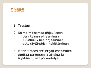Sisältö
1. Taustaa
2. Kolme maisemaa ohjaukseen
perinteinen ohjaaminen
IL-valmiuksien ohjaaminen
tietokäytäntöjen kehittäminen
3. Miten tietoasiantuntijan osaaminen
tuottaa parempaa ajattelua ja
älykkäämpää työskentelyä
 