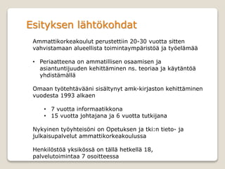 Esityksen lähtökohdat
Ammattikorkeakoulut perustettiin 20-30 vuotta sitten
vahvistamaan alueellista toimintaympäristöä ja työelämää
• Periaatteena on ammatillisen osaamisen ja
asiantuntijuuden kehittäminen ns. teoriaa ja käytäntöä
yhdistämällä
Omaan työtehtävääni sisältynyt amk-kirjaston kehittäminen
vuodesta 1993 alkaen
• 7 vuotta informaatikkona
• 15 vuotta johtajana ja 6 vuotta tutkijana
Nykyinen työyhteisöni on Opetuksen ja tki:n tieto- ja
julkaisupalvelut ammattikorkeakoulussa
Henkilöstöä yksikössä on tällä hetkellä 18,
palvelutoimintaa 7 osoitteessa
 