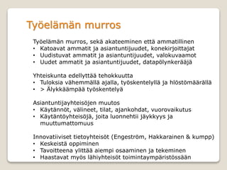Työelämän murros
Työelämän murros, sekä akateeminen että ammatillinen
• Katoavat ammatit ja asiantuntijuudet, konekirjoittajat
• Uudistuvat ammatit ja asiantuntijuudet, valokuvaamot
• Uudet ammatit ja asiantuntijuudet, datapölynkerääjä
Yhteiskunta edellyttää tehokkuutta
• Tuloksia vähemmällä ajalla, työskentelyllä ja hlöstömäärällä
• > Älykkäämpää työskentelyä
Asiantuntijayhteisöjen muutos
• Käytännöt, välineet, tilat, ajankohdat, vuorovaikutus
• Käytäntöyhteisöjä, joita luonnehtii jäykkyys ja
muuttumattomuus
Innovatiiviset tietoyhteisöt (Engeström, Hakkarainen & kumpp)
• Keskeistä oppiminen
• Tavoitteena ylittää aiempi osaaminen ja tekeminen
• Haastavat myös lähiyhteisöt toimintaympäristössään
 