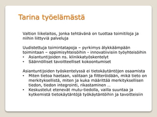 Tarina työelämästä
Valtion liikelaitos, jonka tehtävänä on tuottaa toimitiloja ja
niihin liittyviä palveluja
Uudistettuja toimintatapoja – pyrkimys älykkäämpään
toimintaan – oppimisyhteisöihin - innovatiivisiin työyhteisöihin
• Asiantuntijoiden ns. klinikkatyöskentelyt
• Säännölliset tavoitteelliset kokoontumiset
Asiantuntijoiden työskentelyssä ei tietokäytäntöjen osaamista
• Miten tietoa haetaan, valitaan ja filtteröidään, mikä tieto on
merkityksellistä, miten ja kuka määrittää merkityksellisen
tiedon, tiedon integrointi, rikastaminen …
• Keskustelut etenevät mutu-tiedolla, vailla suuntaa ja
kytkemistä tietokäytäntöjä työkäytäntöihin ja tavoitteisiin
 