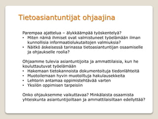 Tietoasiantuntijat ohjaajina
Parempaa ajattelua – älykkäämpää työskentelyä?
• Miten nämä ihmiset ovat valmistuneet työelämään ilman
kunnollisia informaatiolukutaitojen valmiuksia?
• Näitkö äskeisessä tarinassa tietoasiantuntijan osaamiselle
ja ohjaukselle roolia?
Ohjaamme tulevia asiantuntijoita ja ammattilaisia, kun he
kouluttautuvat työelämään
• Hakemaan tietokannoista dokumentoituja tiedonlähteitä
• Muotoilemaan hyvin muotoiltuja hakulausekkeita
• Lehtorin antamaa oppimistehtävää varten
• Yksilön oppimisen tarpeisiin
Onko ohjauksemme vaikuttavaa? Minkälaista osaamista
yhteiskunta asiantuntijoiltaan ja ammattilaisiltaan edellyttää?
 