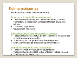Kolme maisemaa
Sekä koulutusta että työelämää varten
Perinteinen tiedonhankinnan ohjaaminen
• Tietoasiantuntija mallintaa tiedonhankinnan ja –haun
välineiden, menetelmien ja tiedonlähteiden arvioinnin
taitoja
• Yksilöiden oppiminen
• Koulutuksen konteksti
Informaatiolukutaitojen valmiuksien jakaminen
• Tietoasiantuntija osallistuu tiedon jakamisen, rikastamisen
ja tuottamisen prosesseihin
• Työelämätyyppiset yhteisölliset tietokäytännöt
• Esim. hankkeiden ja projektien oppimisyhteisöt
Työelämän tietokäytäntöjen kehittäminen
• Tietokäytännöt nivoutuvat työkäytäntöihin
• Tietoasiantuntija kehittää ja luo yhteisön tietokäytäntöjä
• Työelämän konteksteissa
 