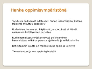 Hanke oppimisympäristönä
Totutusta poikkeavat odotukset. Tunne ’osaamisesta’ katoaa
Maisema muuttuu oudoksi 
Uudenlaiset toiminnat, käytännöt ja odotukset virittävät
osaamisen kehittymisen perustaa
Rutiininomaisesta työskentelystä poikkeaminen
havahduttaa, mikä on perusta ajattelulle ja reflektoinnille
Reflektoinnin kautta on mahdollisuus oppia ja kehittyä
Tietoasiantuntija osa oppimisyhteisöä
 