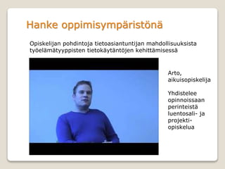 Hanke oppimisympäristönä
Opiskelijan pohdintoja tietoasiantuntijan mahdollisuuksista
työelämätyyppisten tietokäytäntöjen kehittämisessä
Arto,
aikuisopiskelija
Yhdistelee
opinnoissaan
perinteistä
luentosali- ja
projekti-
opiskelua
 