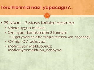 Tercihlerimizi nasıl yapacağız?..
▪ 29 Nisan – 2 Mayıs tarihleri arasında
▪ Sizlere uygun tarihleri.
▪ Size uyan derneklerden 3 tanesini
▪ (Eğer yoksa en altta “BaĢka tercihim yok” seçeneği)
▪ CV’niz: CV_adsoyad
▪ Motivasyon Mektubunuz:
motivasyonmektubu_adsoyad
 