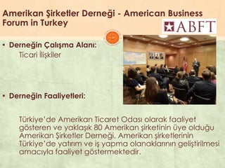 Amerikan Şirketler Derneği - American Business
Forum in Turkey
▪ Derneğin Çalışma Alanı:
Ticari ĠliĢkiler
▪ Derneğin Faaliyetleri:
Türkiye’de Amerikan Ticaret Odası olarak faaliyet
gösteren ve yaklaĢık 80 Amerikan Ģirketinin üye olduğu
Amerikan ġirketler Derneği, Amerikan Ģirketlerinin
Türkiye’de yatırım ve iĢ yapma olanaklarının geliĢtirilmesi
amacıyla faaliyet göstermektedir.
 