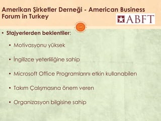Amerikan Şirketler Derneği - American Business
Forum in Turkey
▪ Stajyerlerden beklentiler:
▪ Motivasyonu yüksek
▪ Ġngilizce yeterliliğine sahip
▪ Microsoft Office Programlarını etkin kullanabilen
▪ Takım ÇalıĢmasına önem veren
▪ Organizasyon bilgisine sahip
 