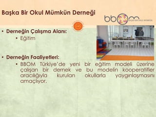 Başka Bir Okul Mümkün Derneği
▪ Derneğin Çalışma Alanı:
▪ Eğitim
▪ Derneğin Faaliyetleri:
▪ BBOM Türkiye’de yeni bir eğitim modeli üzerine
çalıĢan bir dernek ve bu modelin kooperatifler
aracılığıyla kurulan okullarla yaygınlaĢmasını
amaçlıyor.
 