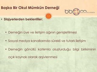 Başka Bir Okul Mümkün Derneği
▪ Stajyerlerden beklentiler:
• Derneğin üye ve iletiĢim ağının geniĢletilmesi
• Sosyal medya kanallarında sürekli ve tutarlı iletiĢim
• Derneğin gönüllü katılımla oluĢturduğu bilgi birikiminin
açık kaynak olarak arĢivlenmesi
 