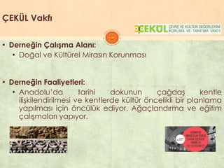 ÇEKÜL Vakfı
▪ Derneğin Çalışma Alanı:
▪ Doğal ve Kültürel Mirasın Korunması
▪ Derneğin Faaliyetleri:
▪ Anadolu’da tarihi dokunun çağdaĢ kentle
iliĢkilendirilmesi ve kentlerde kültür öncelikli bir planlama
yapılması için öncülük ediyor. Ağaçlandırma ve eğitim
çalıĢmaları yapıyor.
 